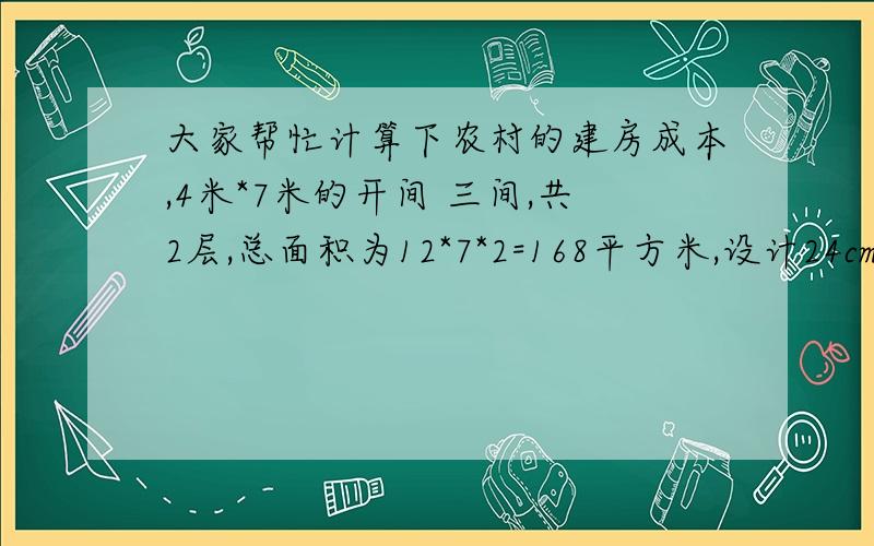 大家帮忙计算下农村的建房成本,4米*7米的开间 三间,共2层,总面积为12*7*2=168平方米,设计24cm*24cm的立柱12根.底层圈梁为16螺纹,二层和顶层用14的螺纹, 我这里的建材价格为：钢材每吨4800,红砖每