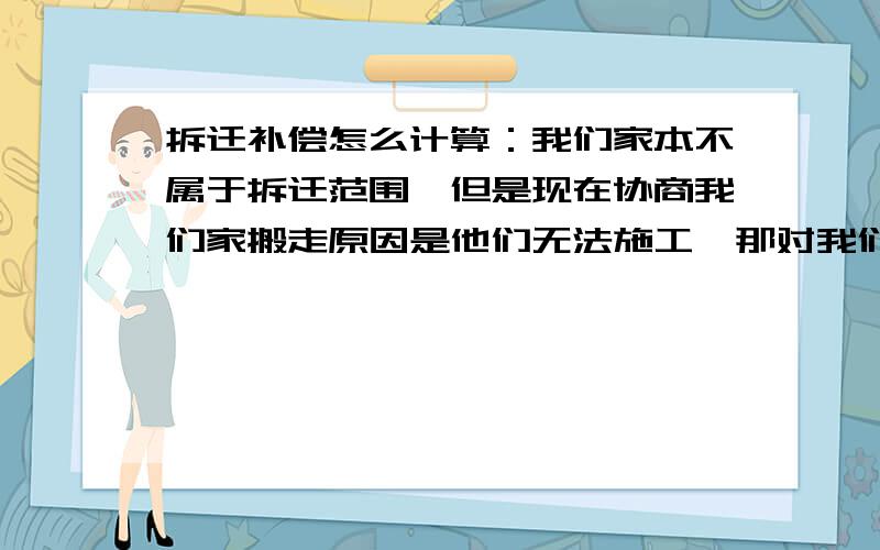 拆迁补偿怎么计算：我们家本不属于拆迁范围,但是现在协商我们家搬走原因是他们无法施工,那对我们这样情况补偿款怎么计算?