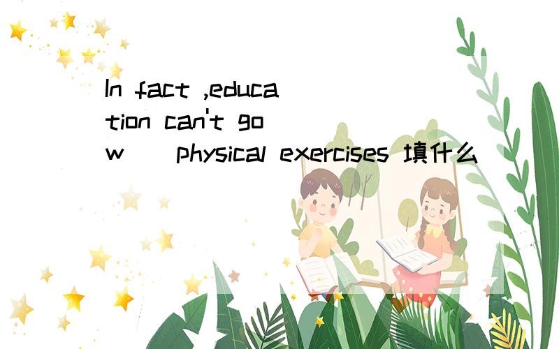 In fact ,education can't go w__physical exercises 填什么