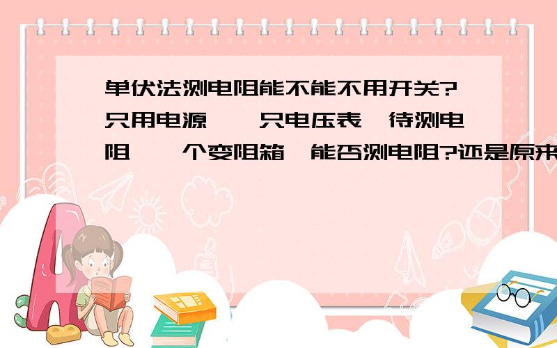 单伏法测电阻能不能不用开关?只用电源,一只电压表,待测电阻,一个变阻箱,能否测电阻?还是原来的器材，不用开关并联到电阻或变阻箱两端，能不能测电阻？