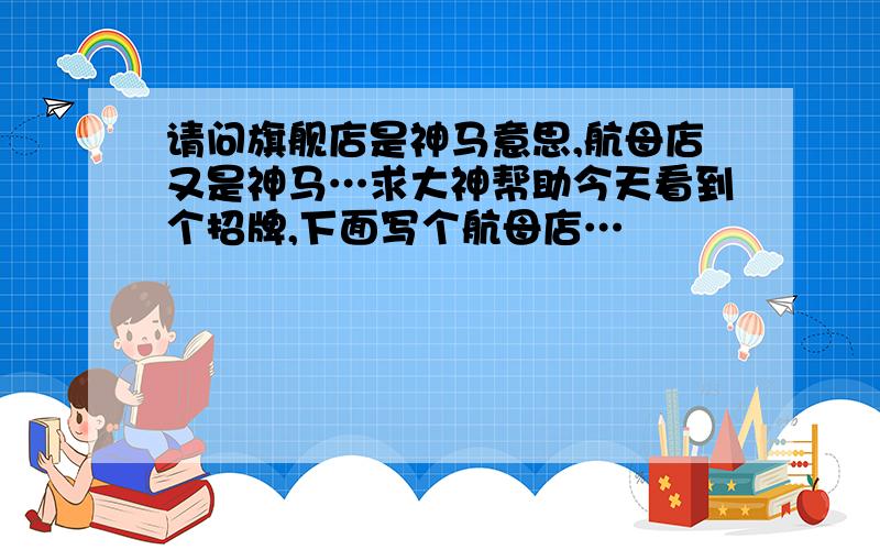 请问旗舰店是神马意思,航母店又是神马…求大神帮助今天看到个招牌,下面写个航母店…