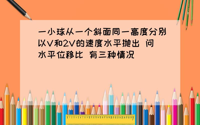 一小球从一个斜面同一高度分别以V和2V的速度水平抛出 问水平位移比 有三种情况