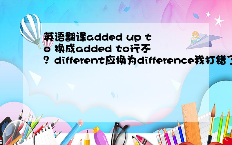 英语翻译added up to 换成added to行不？different应换为difference我打错了我又查了一下 应译为 这个对话结果却增加了我们的分歧。added up to 译为结果是