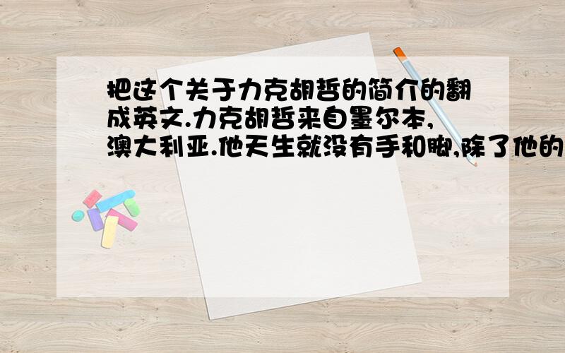 把这个关于力克胡哲的简介的翻成英文.力克胡哲来自墨尔本,澳大利亚.他天生就没有手和脚,除了他的“小鸡腿”.但不可思议的是﹕骑马、打鼓、游泳、足球,力克样样皆能.而且他为人乐观幽