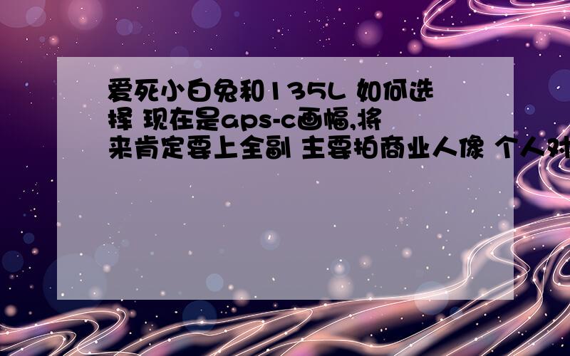 爱死小白兔和135L 如何选择 现在是aps-c画幅,将来肯定要上全副 主要拍商业人像 个人对画质要求很高 请问在爱死小白兔和135L 如何选择 我现在的顾虑是 爱死小白兔太沉太大太骚 135L相对轻便