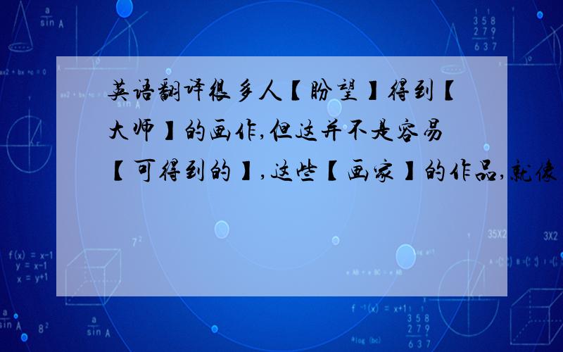 英语翻译很多人【盼望】得到【大师】的画作,但这并不是容易【可得到的】,这些【画家】的作品,就像【有魔力的】吸引着很多人,即使你不是一个爱画的人,但如果仔细【观察】,你也会被那