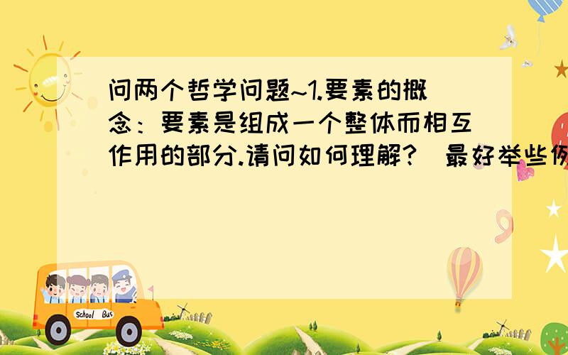 问两个哲学问题~1.要素的概念：要素是组成一个整体而相互作用的部分.请问如何理解?（最好举些例子说明一下~）2.与整体的结构相比,要素相对不稳定.请问这句话又该如何理解?