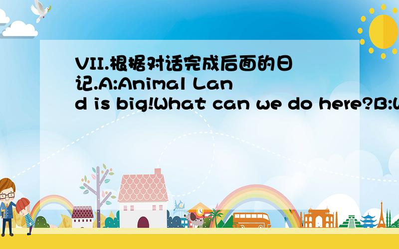 VII.根据对话完成后面的日记.A:Animal Land is big!What can we do here?B:We can drive to Hippo Pool.We can ride through Lion Land.We can also stand near Monkey Mountain and see some monkeys.We can watch birds in Bird Park.We can go to the gif