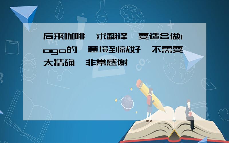 后来咖啡,求翻译,要适合做logo的,意境到就好,不需要太精确,非常感谢