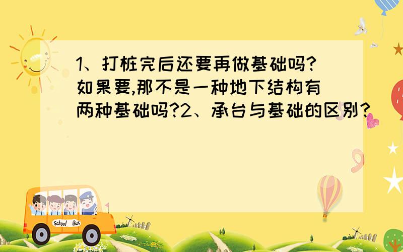 1、打桩完后还要再做基础吗?如果要,那不是一种地下结构有两种基础吗?2、承台与基础的区别?