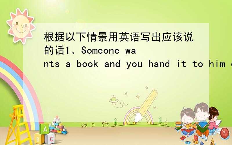 根据以下情景用英语写出应该说的话1、Someone wants a book and you hand it to him or her.What do you say?2、You want to know whatsomeone will di next.What do you say?3、You want to warn someone to be careful.What do you say?4、You ar