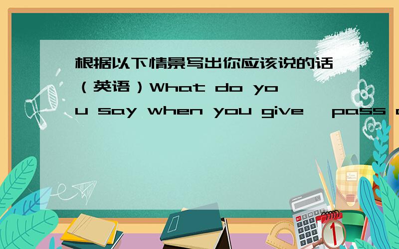 根据以下情景写出你应该说的话（英语）What do you say when you give ,pass or throw something to someone 出自新概念英语第一册 LESSON 12 D题