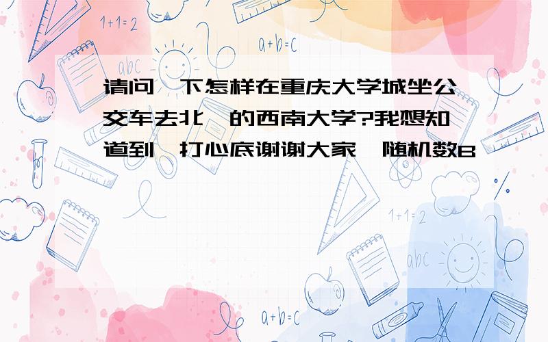 请问一下怎样在重庆大学城坐公交车去北碚的西南大学?我想知道到,打心底谢谢大家{随机数B