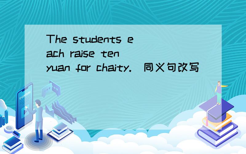 The students each raise ten yuan for chaity.(同义句改写） （ ）（ ） （ ）ten yuan for chaity.