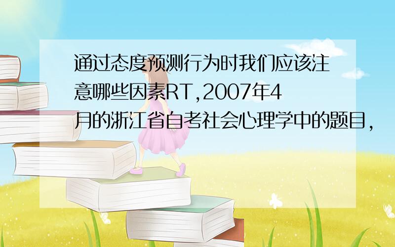 通过态度预测行为时我们应该注意哪些因素RT,2007年4月的浙江省自考社会心理学中的题目,