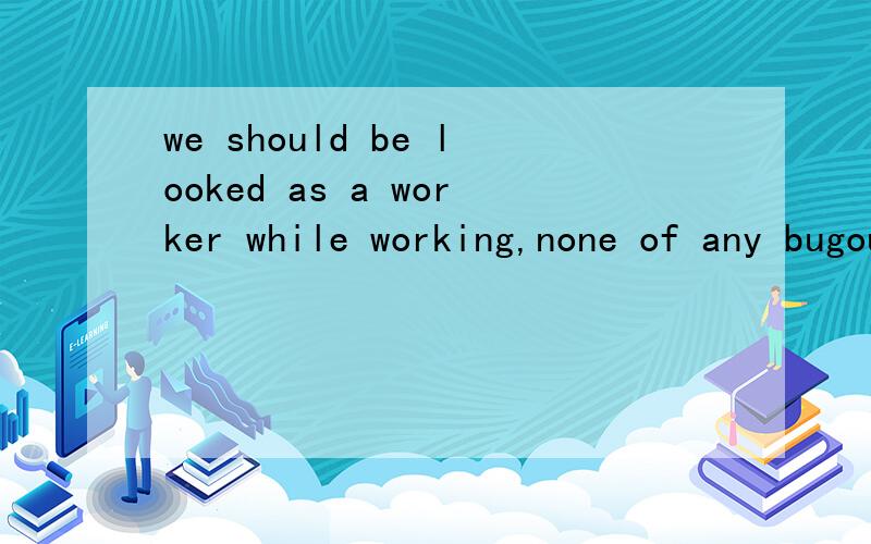 we should be looked as a worker while working,none of any bugout.and life of vice versa