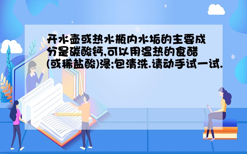 开水壶或热水瓶内水垢的主要成分是碳酸钙,可以用温热的食醋(或稀盐酸)浸;包清洗.请动手试一试.