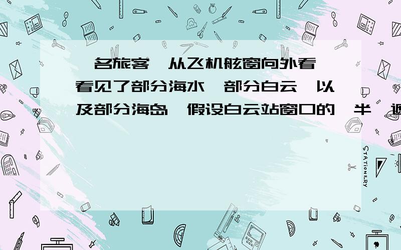 一名旅客,从飞机舷窗向外看,看见了部分海水,部分白云,以及部分海岛,假设白云站窗口的一半,遮住了岛的25%,因此岛的面积占窗口的25%,求被白云遮住的海洋占窗口的几分之几?【现在没财富了,