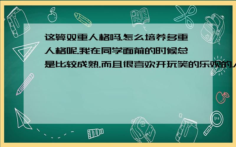 这算双重人格吗.怎么培养多重人格呢.我在同学面前的时候总是比较成熟.而且很喜欢开玩笑的乐观的人.在家的时候则是非常成熟而且很少讲话且不会笑的.熬夜的时候我有时候会很疯狂很疯