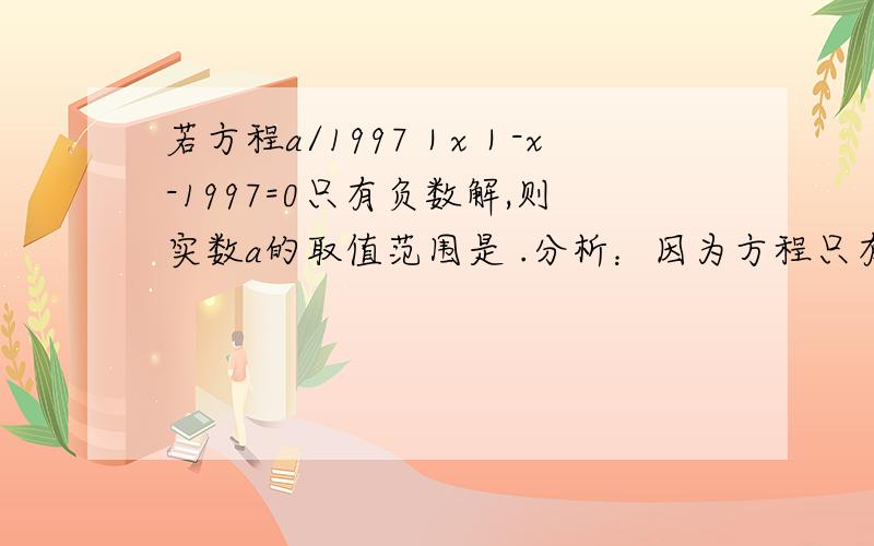 若方程a/1997｜x｜-x-1997=0只有负数解,则实数a的取值范围是 .分析：因为方程只有负数解,故x＜0,｜x｜=-x,原方程可化为:a/1997｜x｜-x-1997=0∴(a/1997+1)x=1997即a/1997+1＞0,∴a＞-1997上面这道题:｜x｜=-x