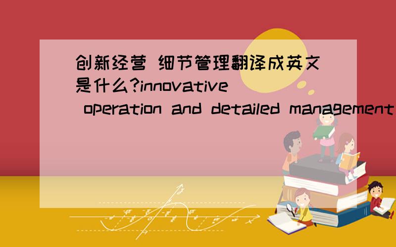 创新经营 细节管理翻译成英文是什么?innovative operation and detailed management 准确么?