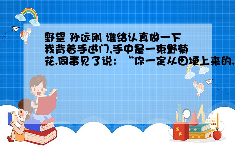 野望 孙远刚 谁给认真做一下我背着手进门,手中是一束野菊花.同事见了说：“你一定从田埂上来的.”我笑了,说“是的”.上课的间隙,我的眼睛老是从后窗望出去.田野一览无余,村庄也像新剃