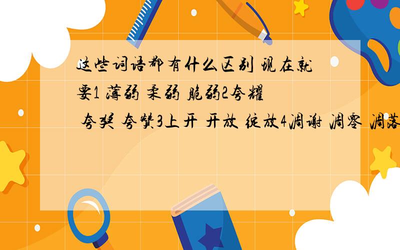 这些词语都有什么区别 现在就要1 薄弱 柔弱 脆弱2夸耀 夸奖 夸赞3上开 开放 绽放4凋谢 凋零 凋落5干涩 干枯 干瘪O(∩_∩)O谢谢