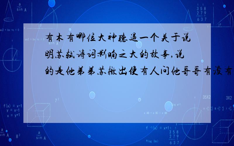 有木有哪位大神听过一个关于说明苏轼诗词影响之大的故事,说的是他弟弟苏辙出使有人问他哥哥有没有新作.内容大概是这样的：就是当时苏轼的诗词名满天下,影响力之大,甚至有一次在他弟