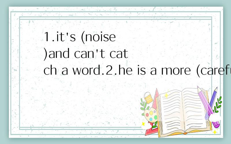 1.it's (noise )and can't catch a word.2.he is a more (careful)boy.3.he writes more (careful)than any other boy in his class.4.what is (happen)in the street?let's go and see.5.we all (wonder) Tom carried this heavy box into his room.用所给词的适