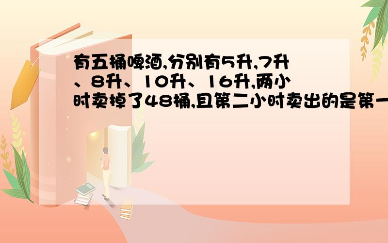 有五桶啤酒,分别有5升,7升、8升、10升、16升,两小时卖掉了48桶,且第二小时卖出的是第一小时的2倍剩下的一桶是多少