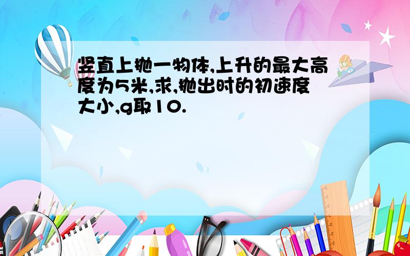 竖直上抛一物体,上升的最大高度为5米,求,抛出时的初速度大小,g取10.