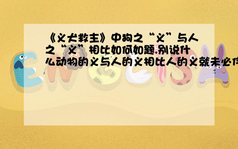 《义犬救主》中狗之“义”与人之“义”相比如何如题.别说什么动物的义与人的义相比人的义就未必伟大什么的,我都看腻了.这是要往作业上写的.这么废话,你写给我看看