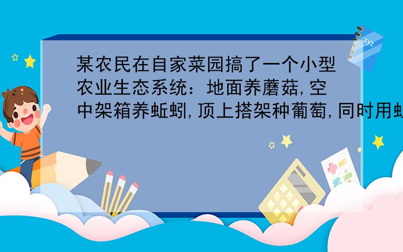 某农民在自家菜园搞了一个小型农业生态系统：地面养蘑菇,空中架箱养蚯蚓,顶上搭架种葡萄,同时用蚯蚓养（接上面）鸡,鸡粪、猪粪汇集沼气池,沼气作燃料,沼渣当肥料,最大限度的实现了物