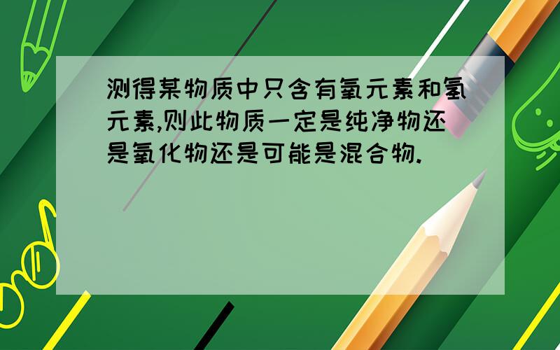 测得某物质中只含有氧元素和氢元素,则此物质一定是纯净物还是氧化物还是可能是混合物.