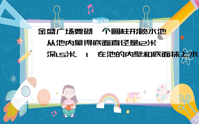 金盛广场要砌一个圆柱形喷水池,从池内量得底面直径是12米,深1.5米.【1】在池的内壁和底面抹上水泥,抹水泥的面积有多大?【2】要在池的内壁和底面再刷上一层涂料,如果每平方米涂料价格是