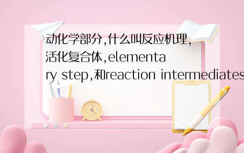 动化学部分,什么叫反应机理,活化复合体,elementary step,和reaction intermediates?如题.请用简单易懂的语言告诉我.