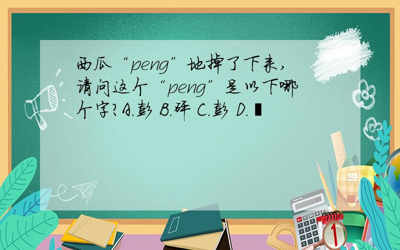 西瓜“peng”地掉了下来,请问这个“peng”是以下哪个字?A.彭 B.砰 C.彭 D.嘭