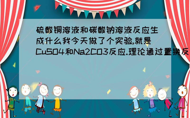 硫酸铜溶液和碳酸钠溶液反应生成什么我今天做了个实验,就是CuSO4和Na2CO3反应.理论通过置换反应生成CuCO3和Na2SO4,我进行实验后生成了絮状蓝色沉淀（不知为什么）,然后我向其中滴加稀硝酸