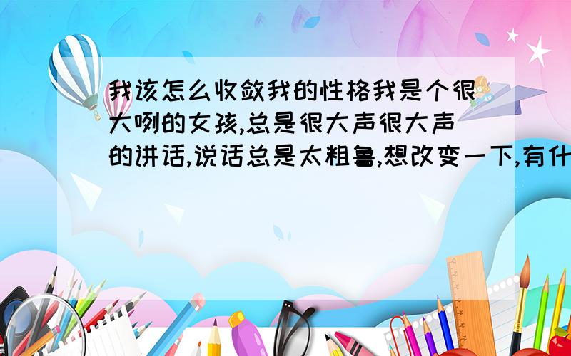 我该怎么收敛我的性格我是个很大咧的女孩,总是很大声很大声的讲话,说话总是太粗鲁,想改变一下,有什么好办法?