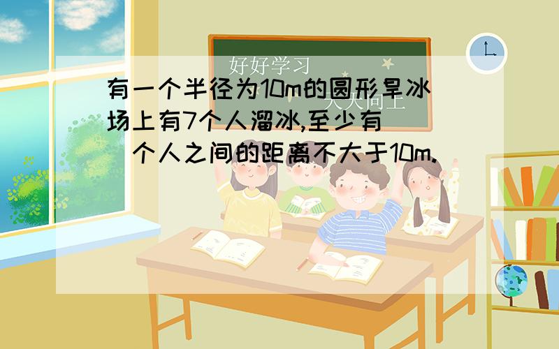 有一个半径为10m的圆形旱冰场上有7个人溜冰,至少有（ ）个人之间的距离不大于10m.