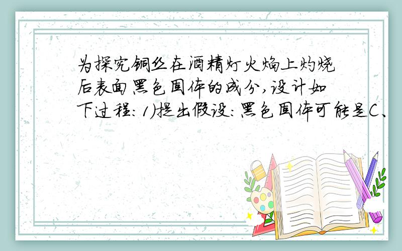 为探究铜丝在酒精灯火焰上灼烧后表面黑色固体的成分,设计如下过程：1）提出假设：黑色固体可能是C、       中的一种或两种.（2）验证假设：灼烧后的铜丝插入足量稀硫酸中,若溶液变蓝,