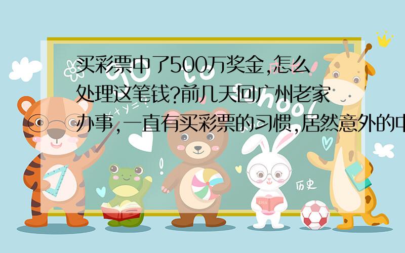 买彩票中了500万奖金,怎么处理这笔钱?前几天回广州老家办事,一直有买彩票的习惯,居然意外的中了109期的一等奖,接下来的日子,家里人都被镇住了,突如其来的500万加剧了家人包括我在内的恐