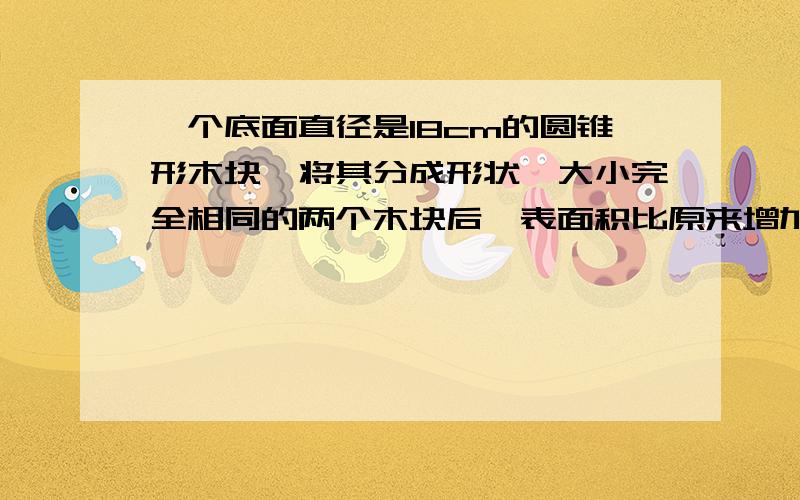 一个底面直径是18cm的圆锥形木块,将其分成形状,大小完全相同的两个木块后,表面积比原来增加354平方厘米,求这个圆锥的体积