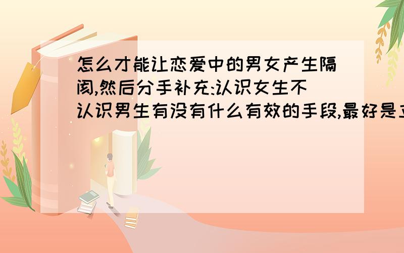 怎么才能让恋爱中的男女产生隔阂,然后分手补充:认识女生不认识男生有没有什么有效的手段,最好是立竿见影的,又不被女生讨厌成了追加分哈其实就算我什么都不做,他俩也不太可能具体原