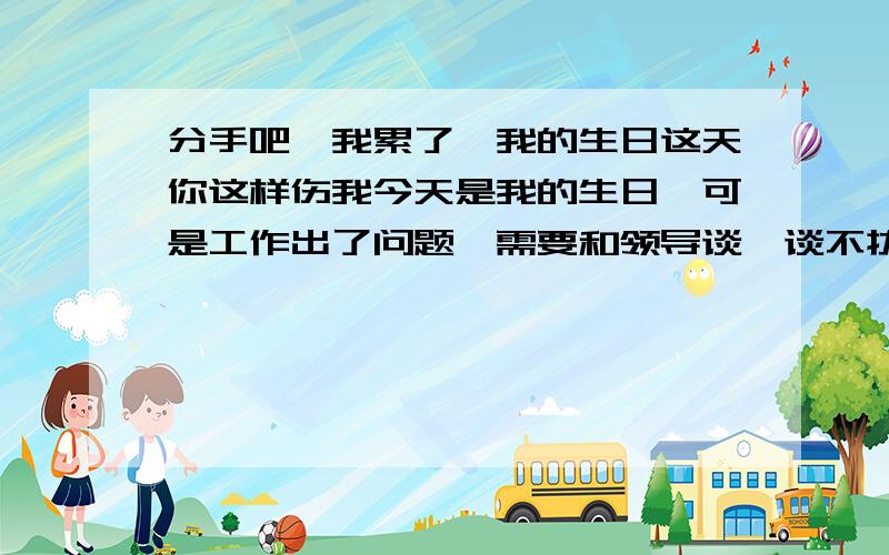 分手吧,我累了,我的生日这天你这样伤我今天是我的生日,可是工作出了问题,需要和领导谈,谈不拢可能我就得辞职了.这个不是我最难过的,因为我马上会有一个新的应聘机会.可是男友在这一