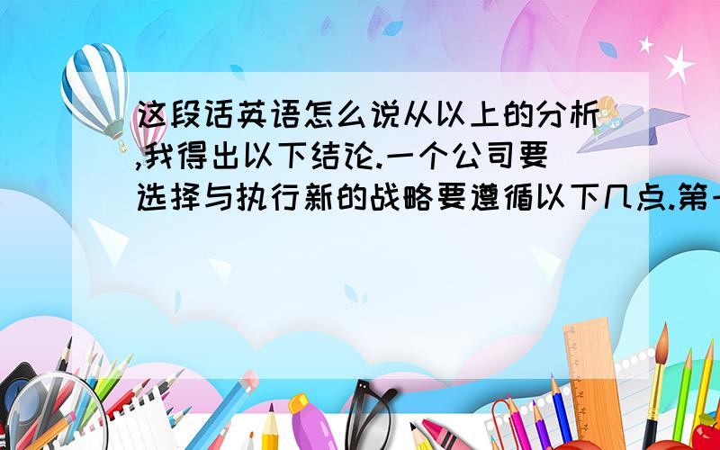 这段话英语怎么说从以上的分析,我得出以下结论.一个公司要选择与执行新的战略要遵循以下几点.第一,公司要了解目前使用的战略的情况.再根据当前情况制定新的战略.第二,在新的战略执行