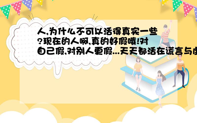 人,为什么不可以活得真实一些?现在的人啊,真的好假哦!对自己假,对别人更假...天天都活在谎言与虚伪之中...当面说你好话,一秒的时间就变成了另外一种性质的语言了.