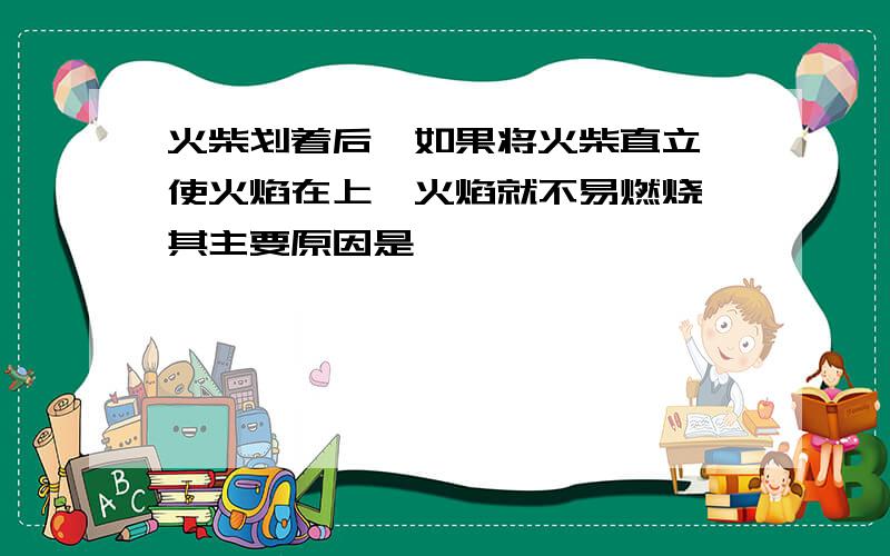 火柴划着后,如果将火柴直立,使火焰在上,火焰就不易燃烧,其主要原因是