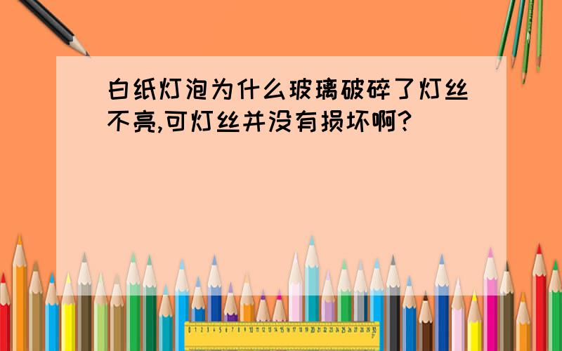 白纸灯泡为什么玻璃破碎了灯丝不亮,可灯丝并没有损坏啊?