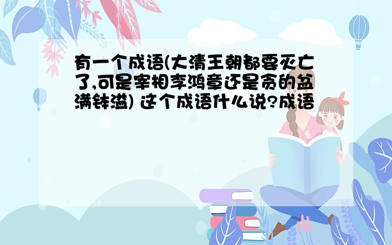 有一个成语(大清王朝都要灭亡了,可是宰相李鸿章还是贪的盆满钵溢) 这个成语什么说?成语